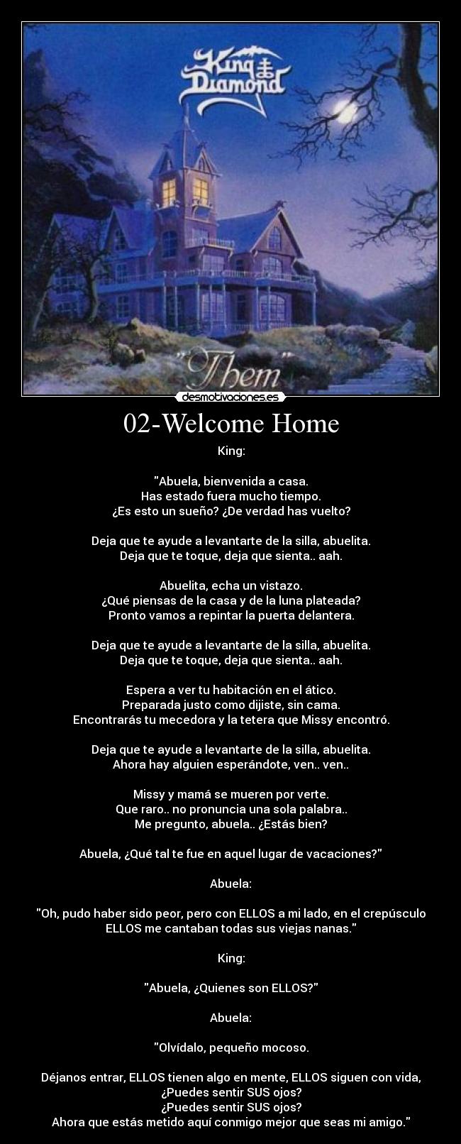 02-Welcome Home - King:

Abuela, bienvenida a casa.
Has estado fuera mucho tiempo.
¿Es esto un sueño? ¿De verdad has vuelto?

Deja que te ayude a levantarte de la silla, abuelita.
Deja que te toque, deja que sienta.. aah.

Abuelita, echa un vistazo.
¿Qué piensas de la casa y de la luna plateada?
Pronto vamos a repintar la puerta delantera.

Deja que te ayude a levantarte de la silla, abuelita.
Deja que te toque, deja que sienta.. aah.

Espera a ver tu habitación en el ático.
Preparada justo como dijiste, sin cama.
Encontrarás tu mecedora y la tetera que Missy encontró.

Deja que te ayude a levantarte de la silla, abuelita.
Ahora hay alguien esperándote, ven.. ven..

Missy y mamá se mueren por verte.
Que raro.. no pronuncia una sola palabra..
Me pregunto, abuela.. ¿Estás bien?

Abuela, ¿Qué tal te fue en aquel lugar de vacaciones?

Abuela:

Oh, pudo haber sido peor, pero con ELLOS a mi lado, en el crepúsculo
ELLOS me cantaban todas sus viejas nanas.

King:

Abuela, ¿Quienes son ELLOS?

Abuela:

Olvídalo, pequeño mocoso.

Déjanos entrar, ELLOS tienen algo en mente, ELLOS siguen con vida,
¿Puedes sentir SUS ojos?
¿Puedes sentir SUS ojos?
Ahora que estás metido aquí conmigo mejor que seas mi amigo.