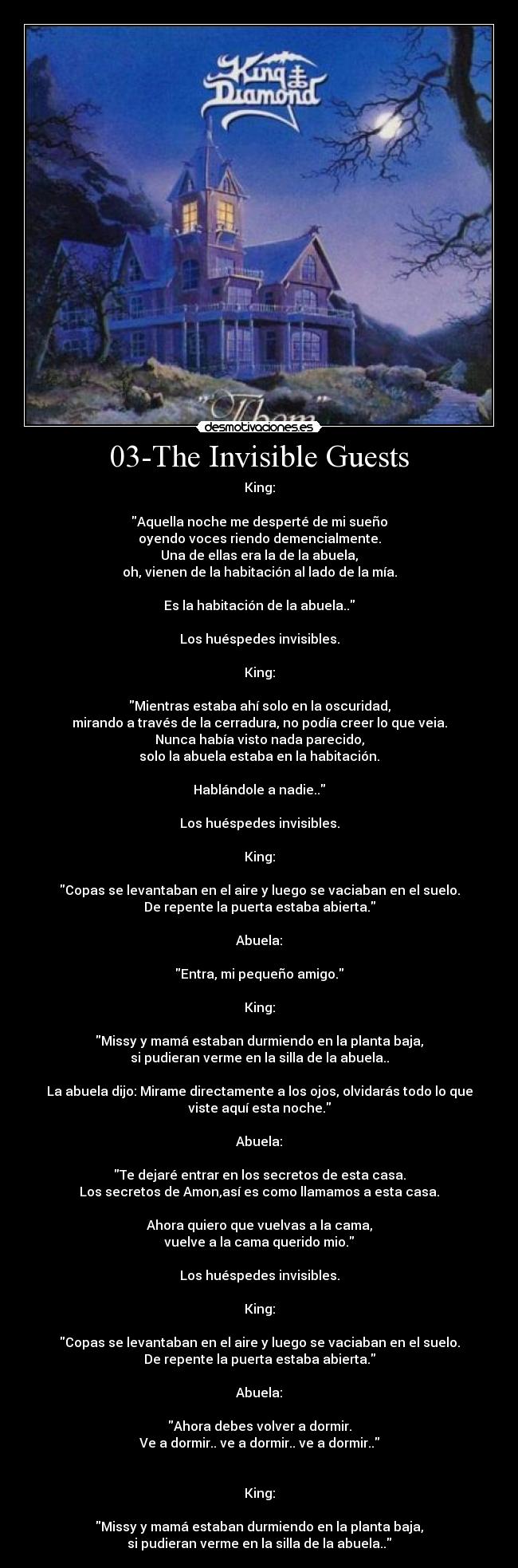 03-The Invisible Guests - King:

Aquella noche me desperté de mi sueño
oyendo voces riendo demencialmente.
Una de ellas era la de la abuela,
oh, vienen de la habitación al lado de la mía.

Es la habitación de la abuela..

Los huéspedes invisibles.

King:

Mientras estaba ahí solo en la oscuridad,
mirando a través de la cerradura, no podía creer lo que veia.
Nunca había visto nada parecido,
solo la abuela estaba en la habitación.

Hablándole a nadie..

Los huéspedes invisibles.

King:

Copas se levantaban en el aire y luego se vaciaban en el suelo.
De repente la puerta estaba abierta.

Abuela:

Entra, mi pequeño amigo.

King:

Missy y mamá estaban durmiendo en la planta baja,
si pudieran verme en la silla de la abuela..

La abuela dijo: Mirame directamente a los ojos, olvidarás todo lo que
viste aquí esta noche.

Abuela:

Te dejaré entrar en los secretos de esta casa.
Los secretos de Amon,así es como llamamos a esta casa.

Ahora quiero que vuelvas a la cama,
vuelve a la cama querido mio.

Los huéspedes invisibles.

King:

Copas se levantaban en el aire y luego se vaciaban en el suelo.
De repente la puerta estaba abierta.

Abuela:

Ahora debes volver a dormir.
Ve a dormir.. ve a dormir.. ve a dormir..


King:

Missy y mamá estaban durmiendo en la planta baja,
si pudieran verme en la silla de la abuela..