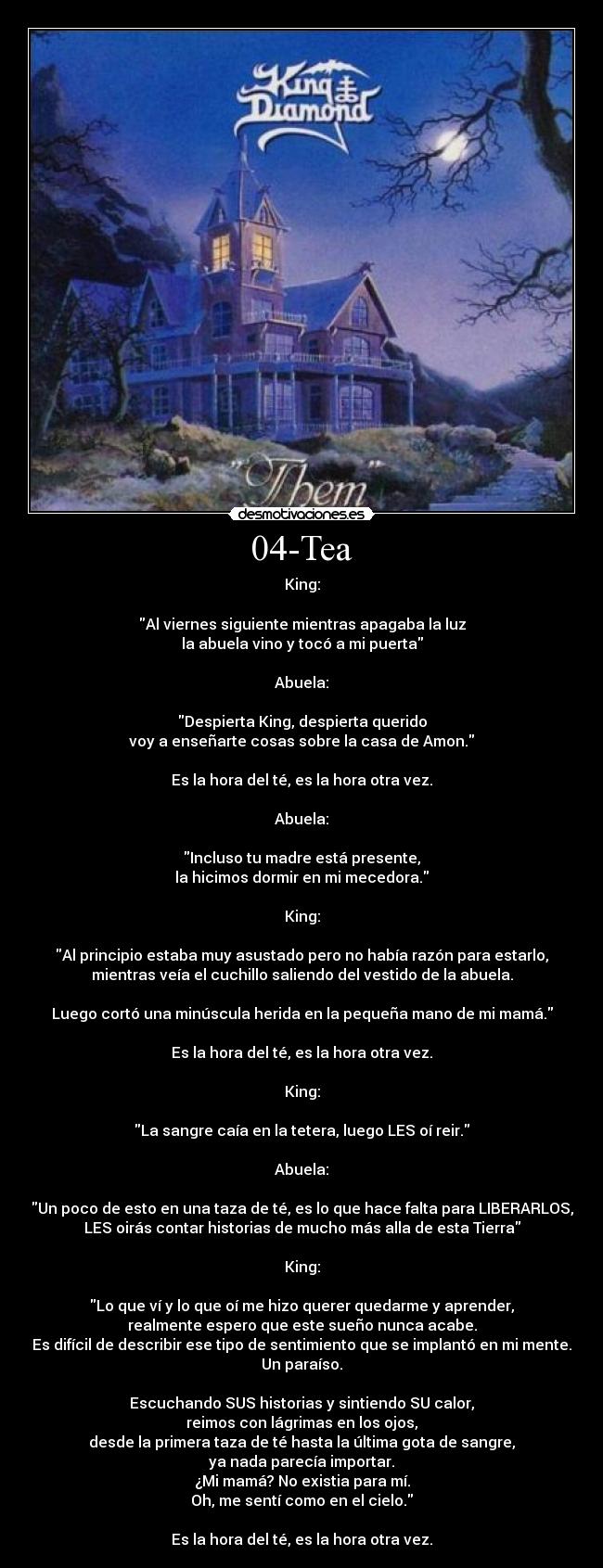 04-Tea - King:

Al viernes siguiente mientras apagaba la luz
la abuela vino y tocó a mi puerta

Abuela:

Despierta King, despierta querido
voy a enseñarte cosas sobre la casa de Amon.

Es la hora del té, es la hora otra vez.

Abuela:

Incluso tu madre está presente,
la hicimos dormir en mi mecedora.

King:

Al principio estaba muy asustado pero no había razón para estarlo,
mientras veía el cuchillo saliendo del vestido de la abuela.

Luego cortó una minúscula herida en la pequeña mano de mi mamá.

Es la hora del té, es la hora otra vez.

King:

La sangre caía en la tetera, luego LES oí reir.

Abuela:

Un poco de esto en una taza de té, es lo que hace falta para LIBERARLOS,
LES oirás contar historias de mucho más alla de esta Tierra

King:

Lo que ví y lo que oí me hizo querer quedarme y aprender,
realmente espero que este sueño nunca acabe.
Es difícil de describir ese tipo de sentimiento que se implantó en mi mente.
Un paraíso.

Escuchando SUS historias y sintiendo SU calor,
reimos con lágrimas en los ojos,
desde la primera taza de té hasta la última gota de sangre,
ya nada parecía importar.
¿Mi mamá? No existia para mí.
Oh, me sentí como en el cielo.

Es la hora del té, es la hora otra vez.