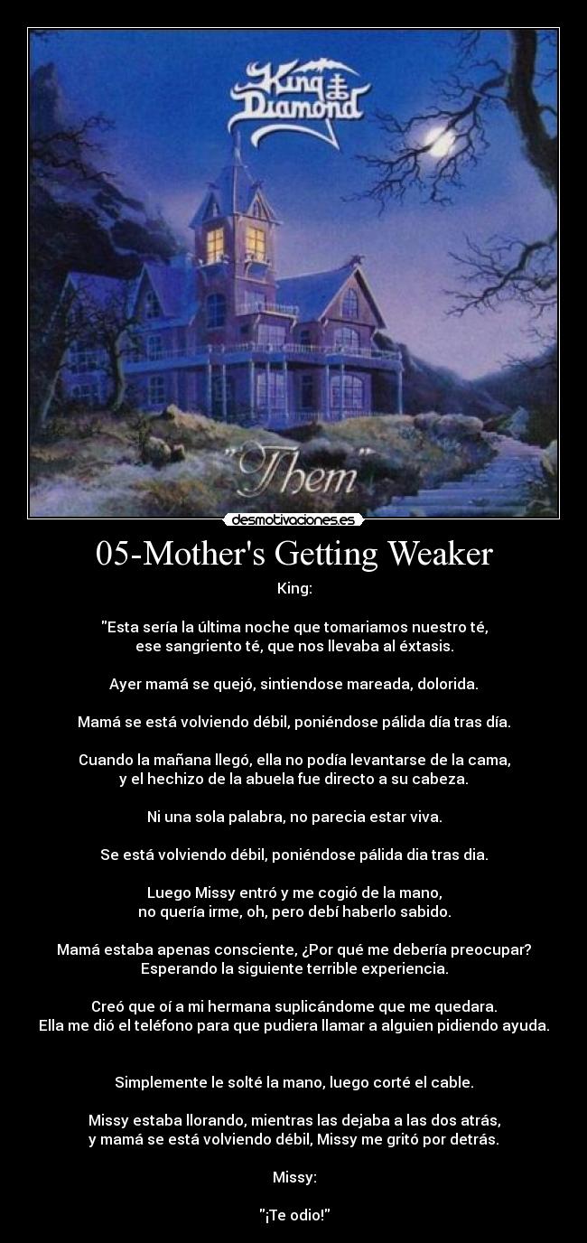 05-Mothers Getting Weaker - King:

Esta sería la última noche que tomariamos nuestro té,
ese sangriento té, que nos llevaba al éxtasis.

Ayer mamá se quejó, sintiendose mareada, dolorida.

Mamá se está volviendo débil, poniéndose pálida día tras día.

Cuando la mañana llegó, ella no podía levantarse de la cama,
y el hechizo de la abuela fue directo a su cabeza.

Ni una sola palabra, no parecia estar viva.

Se está volviendo débil, poniéndose pálida dia tras dia.

Luego Missy entró y me cogió de la mano,
no quería irme, oh, pero debí haberlo sabido.

Mamá estaba apenas consciente, ¿Por qué me debería preocupar?
Esperando la siguiente terrible experiencia.

Creó que oí a mi hermana suplicándome que me quedara.
Ella me dió el teléfono para que pudiera llamar a alguien pidiendo ayuda.


Simplemente le solté la mano, luego corté el cable.

Missy estaba llorando, mientras las dejaba a las dos atrás,
y mamá se está volviendo débil, Missy me gritó por detrás.

Missy:

¡Te odio!