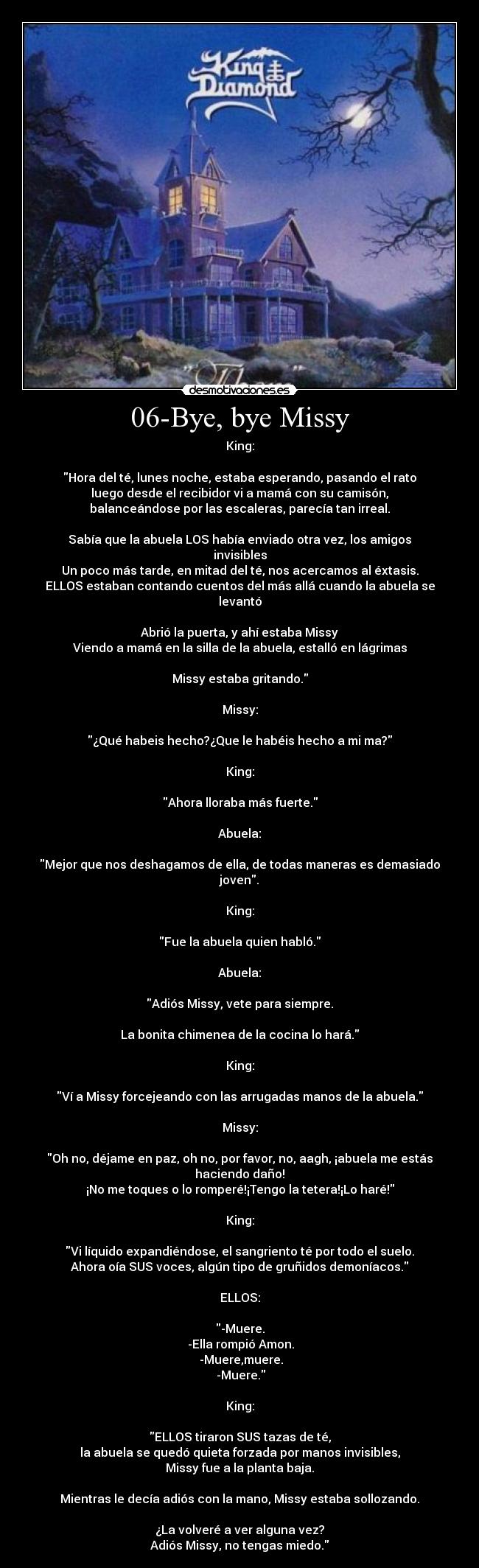 06-Bye, bye Missy - King:

Hora del té, lunes noche, estaba esperando, pasando el rato
luego desde el recibidor vi a mamá con su camisón,
balanceándose por las escaleras, parecía tan irreal.

Sabía que la abuela LOS había enviado otra vez, los amigos invisibles
Un poco más tarde, en mitad del té, nos acercamos al éxtasis.
ELLOS estaban contando cuentos del más allá cuando la abuela se levantó

Abrió la puerta, y ahí estaba Missy
Viendo a mamá en la silla de la abuela, estalló en lágrimas

Missy estaba gritando.

Missy:

¿Qué habeis hecho?¿Que le habéis hecho a mi ma?

King:

Ahora lloraba más fuerte.

Abuela:

Mejor que nos deshagamos de ella, de todas maneras es demasiado joven.

King:

Fue la abuela quien habló.

Abuela:

Adiós Missy, vete para siempre.

La bonita chimenea de la cocina lo hará.

King:

Ví a Missy forcejeando con las arrugadas manos de la abuela.

Missy:

Oh no, déjame en paz, oh no, por favor, no, aagh, ¡abuela me estás haciendo daño!
¡No me toques o lo romperé!¡Tengo la tetera!¡Lo haré!

King:

Vi líquido expandiéndose, el sangriento té por todo el suelo.
Ahora oía SUS voces, algún tipo de gruñidos demoníacos.

ELLOS:

-Muere.
 -Ella rompió Amon.
 -Muere,muere.
 -Muere.

King:

ELLOS tiraron SUS tazas de té,
la abuela se quedó quieta forzada por manos invisibles,
Missy fue a la planta baja.

Mientras le decía adiós con la mano, Missy estaba sollozando.

¿La volveré a ver alguna vez?
Adiós Missy, no tengas miedo.