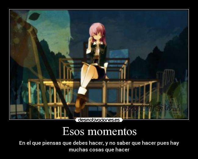 Esos momentos - En el que piensas que debes hacer, y no saber que hacer pues hay
muchas cosas que hacer