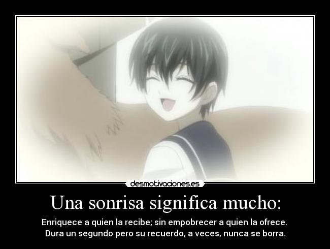 Una sonrisa significa mucho: - Enriquece a quien la recibe; sin empobrecer a quien la ofrece. 
Dura un segundo pero su recuerdo, a veces, nunca se borra.
