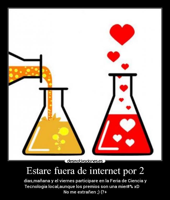 Estare fuera de internet por 2 - dias,mañana y el viernes participare en la Feria de Ciencia y
Tecnologia local,aunque los premios son una mier#% xD      
No me extrañen ;) (?+