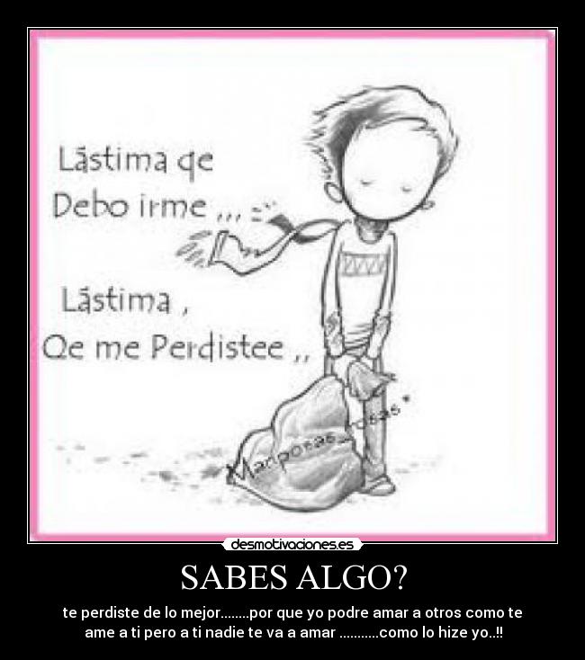 SABES ALGO? - te perdiste de lo mejor........por que yo podre amar a otros como te
ame a ti pero a ti nadie te va a amar ...........como lo hize yo..!!
