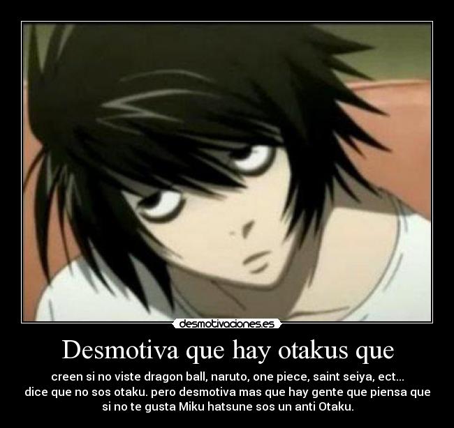 Desmotiva que hay otakus que - creen si no viste dragon ball, naruto, one piece, saint seiya, ect...
dice que no sos otaku. pero desmotiva mas que hay gente que piensa que
si no te gusta Miku hatsune sos un anti Otaku.