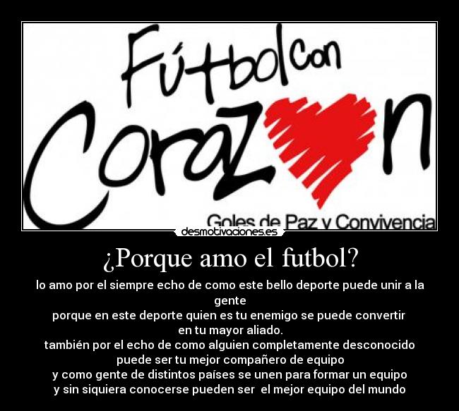 ¿Porque amo el futbol? - lo amo por el siempre echo de como este bello deporte puede unir a la gente
porque en este deporte quien es tu enemigo se puede convertir
en tu mayor aliado.
también por el echo de como alguien completamente desconocido
puede ser tu mejor compañero de equipo
y como gente de distintos países se unen para formar un equipo
y sin siquiera conocerse pueden ser el mejor equipo del mundo