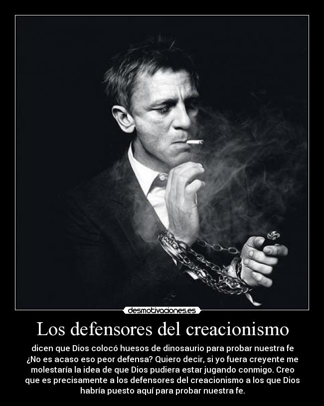 Los defensores del creacionismo - dicen que Dios colocó huesos de dinosaurio para probar nuestra fe
¿No es acaso eso peor defensa? Quiero decir, si yo fuera creyente me
molestaría la idea de que Dios pudiera estar jugando conmigo. Creo
que es precisamente a los defensores del creacionismo a los que Dios
habría puesto aquí para probar nuestra fe.