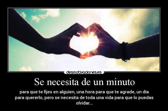 Se necesita de un minuto - para que te fijes en alguien, una hora para que te agrade, un día
para quererlo, pero se necesita de toda una vida para que lo puedas
olvidar...