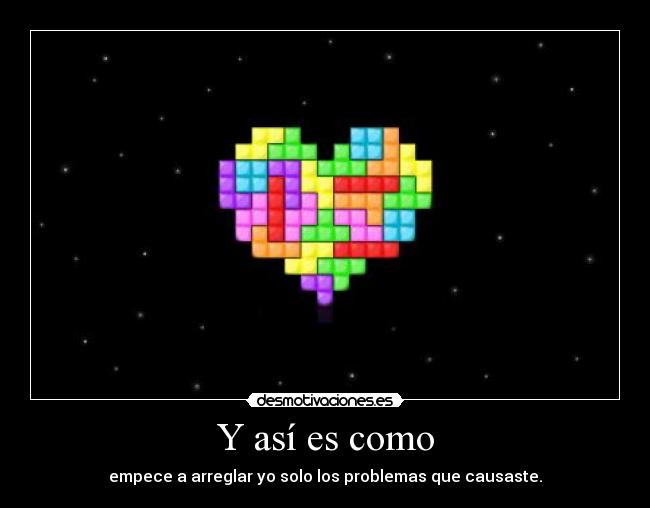 Y así es como - empece a arreglar yo solo los problemas que causaste.