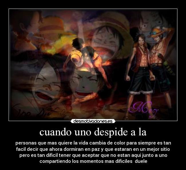 cuando uno despide a la - personas que mas quiere la vida cambia de color para siempre es tan
facil decir que ahora dormiran en paz y que estaran en un mejor sitio
pero es tan dificil tener que aceptar que no estan aqui junto a uno
compartiendo los momentos mas dificiles  duele