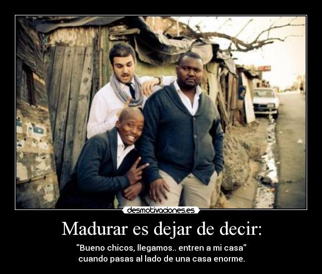 Madurar es dejar de decir: - Bueno chicos, llegamos.. entren a mi casa
cuando pasas al lado de una casa enorme.