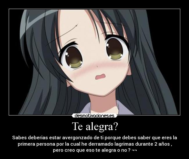 Te alegra? - Sabes deberias estar avergonzado de ti porque debes saber que eres la
primera persona por la cual he derramado lagrimas durante 2 años ,
pero creo que eso te alegra o no ? ¬¬