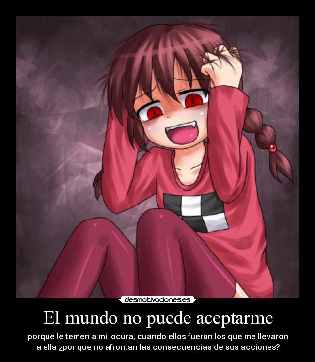 El mundo no puede aceptarme - porque le temen a mi locura, cuando ellos fueron los que me llevaron
a ella ¿por que no afrontan las consecuencias de sus acciones?