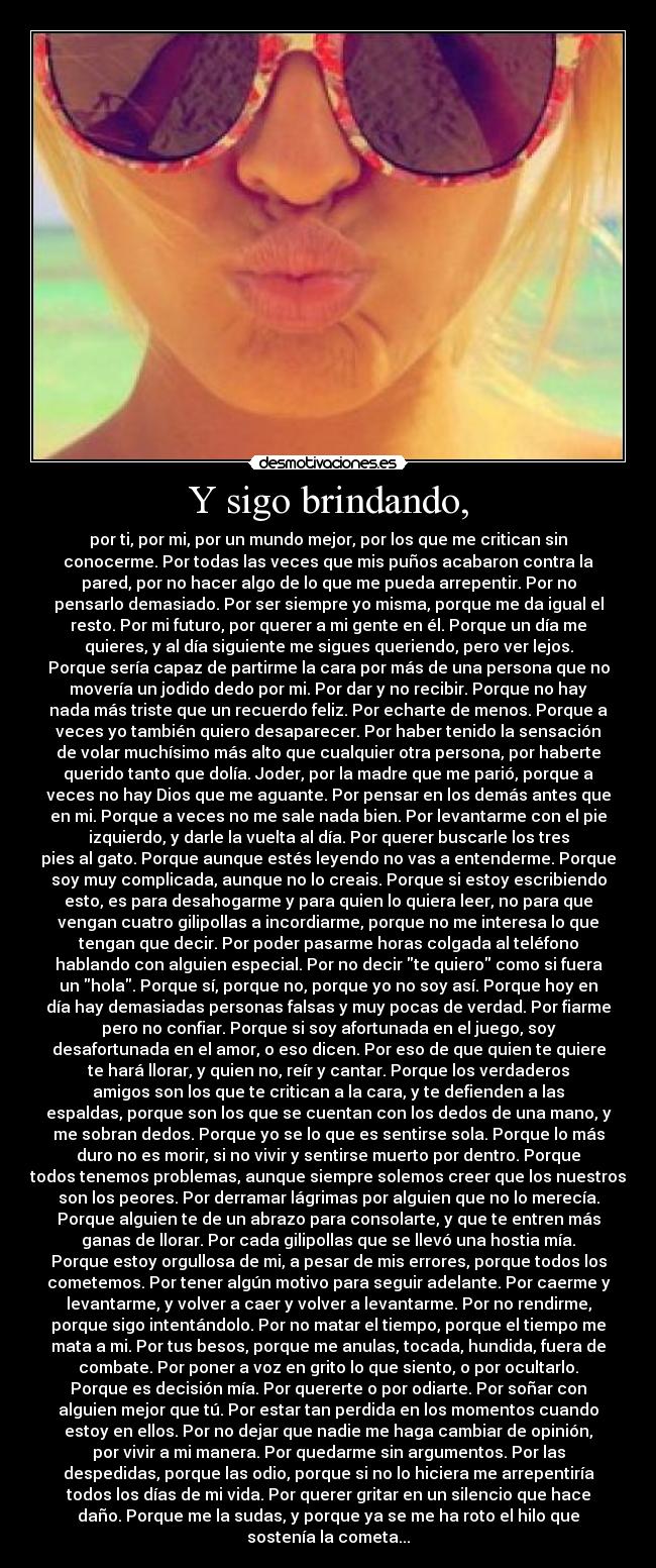 Y sigo brindando, - por ti, por mi, por un mundo mejor, por los que me critican sin
conocerme. Por todas las veces que mis puños acabaron contra la
pared, por no hacer algo de lo que me pueda arrepentir. Por no
pensarlo demasiado. Por ser siempre yo misma, porque me da igual el
resto. Por mi futuro, por querer a mi gente en él. Porque un día me
quieres, y al día siguiente me sigues queriendo, pero ver lejos.
Porque sería capaz de partirme la cara por más de una persona que no
movería un jodido dedo por mi. Por dar y no recibir. Porque no hay
nada más triste que un recuerdo feliz. Por echarte de menos. Porque a
veces yo también quiero desaparecer. Por haber tenido la sensación
de volar muchísimo más alto que cualquier otra persona, por haberte
querido tanto que dolía. Joder, por la madre que me parió, porque a
veces no hay Dios que me aguante. Por pensar en los demás antes que
en mi. Porque a veces no me sale nada bien. Por levantarme con el pie
izquierdo, y darle la vuelta al día. Por querer buscarle los tres
pies al gato. Porque aunque estés leyendo no vas a entenderme. Porque
soy muy complicada, aunque no lo creais. Porque si estoy escribiendo
esto, es para desahogarme y para quien lo quiera leer, no para que
vengan cuatro gilipollas a incordiarme, porque no me interesa lo que
tengan que decir. Por poder pasarme horas colgada al teléfono
hablando con alguien especial. Por no decir te quiero como si fuera
un hola. Porque sí, porque no, porque yo no soy así. Porque hoy en
día hay demasiadas personas falsas y muy pocas de verdad. Por fiarme
pero no confiar. Porque si soy afortunada en el juego, soy
desafortunada en el amor, o eso dicen. Por eso de que quien te quiere
te hará llorar, y quien no, reír y cantar. Porque los verdaderos
amigos son los que te critican a la cara, y te defienden a las
espaldas, porque son los que se cuentan con los dedos de una mano, y
me sobran dedos. Porque yo se lo que es sentirse sola. Porque lo más
duro no es morir, si no vivir y sentirse muerto por dentro. Porque
todos tenemos problemas, aunque siempre solemos creer que los nuestros
son los peores. Por derramar lágrimas por alguien que no lo merecía.
Porque alguien te de un abrazo para consolarte, y que te entren más
ganas de llorar. Por cada gilipollas que se llevó una hostia mía.
Porque estoy orgullosa de mi, a pesar de mis errores, porque todos los
cometemos. Por tener algún motivo para seguir adelante. Por caerme y
levantarme, y volver a caer y volver a levantarme. Por no rendirme,
porque sigo intentándolo. Por no matar el tiempo, porque el tiempo me
mata a mi. Por tus besos, porque me anulas, tocada, hundida, fuera de
combate. Por poner a voz en grito lo que siento, o por ocultarlo.
Porque es decisión mía. Por quererte o por odiarte. Por soñar con
alguien mejor que tú. Por estar tan perdida en los momentos cuando
estoy en ellos. Por no dejar que nadie me haga cambiar de opinión,
por vivir a mi manera. Por quedarme sin argumentos. Por las
despedidas, porque las odio, porque si no lo hiciera me arrepentiría
todos los días de mi vida. Por querer gritar en un silencio que hace
daño. Porque me la sudas, y porque ya se me ha roto el hilo que
sostenía la cometa...