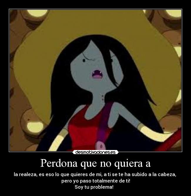 Perdona que no quiera a - la realeza, es eso lo que quieres de mi, a ti se te ha subido a la cabeza,
pero yo paso totalmente de ti!
Soy tu problema! ♪ ♫