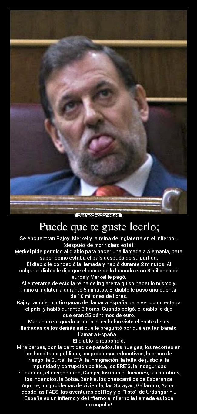 Puede que te guste leerlo; - Se encuentran Rajoy, Merkel y la reina de Inglaterra en el infierno...
(después de morir claro está):
Merkel pide permiso al diablo para hacer una llamada a Alemania, para
saber como estaba el país después de su partida.
El diablo le concedió la llamada y habló durante 2 minutos. Al
colgar el diablo le dijo que el coste de la llamada eran 3 millones de
euros y Merkel le pagó.
Al enterarse de esto la reina de Inglaterra quiso hacer lo mismo y
llamó a Inglaterra durante 5 minutos. El diablo le pasó una cuenta
de 10 millones de libras.
Rajoy también sintió ganas de llamar a España para ver cómo estaba
el país y habló durante 3 horas. Cuando colgó, el diablo le dijo
que eran 25 céntimos de euro.
Marianico se quedó atónito pues había visto el coste de las
llamadas de los demás así que le preguntó por qué era tan barato
llamar a España...
El diablo le respondió:
Mira barbas, con la cantidad de parados, las huelgas, los recortes en
los hospitales públicos, los problemas educativos, la prima de
riesgo, la Gurtel, la ETA, la inmigración, la falta de justicia, la
impunidad y corrupción política, los ERES, la inseguridad
ciudadana, el desgobierno, Camps, las manipulaciones, las mentiras,
los incendios, la Bolsa, Bankia, los chascarrillos de Esperanza
Aguirre, los problemas de vivienda, las Sorayas, Gallardón, Aznar
desde las FAES, las aventuras del Rey y el listo de Urdangarín...
iEspaña es un infierno y de infierno a infierno la llamada es local
so capullo!