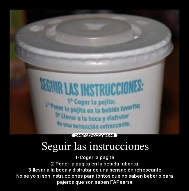 Seguir las instrucciones - 1-Coger la pagita
2-Poner la pagita en la bebida faborita
3-llevar a la boca y disfrutar de una sensación refrescante
No se yo si son instrucciones para tontos que no saben beber o para
pajeros que son saben FAPearse