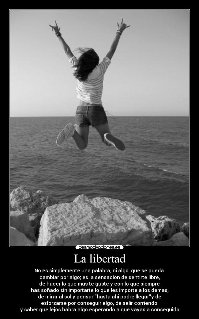 La libertad - No es simplemente una palabra, ni algo  que se pueda 
cambiar por algo; es la sensacion de sentirte libre,
 de hacer lo que mas te guste y con lo que siempre 
has soñado sin importarte lo que les importe a los demas,
 de mirar al sol y pensar hasta ahi podre llegary de 
esforzarse por conseguir algo, de salir corriendo 
y saber que lejos habra algo esperando a que vayas a conseguirlo