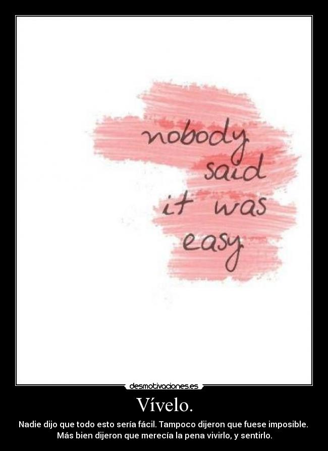 Vívelo. - Nadie dijo que todo esto sería fácil. Tampoco dijeron que fuese imposible.
Más bien dijeron que merecía la pena vivirlo, y sentirlo.