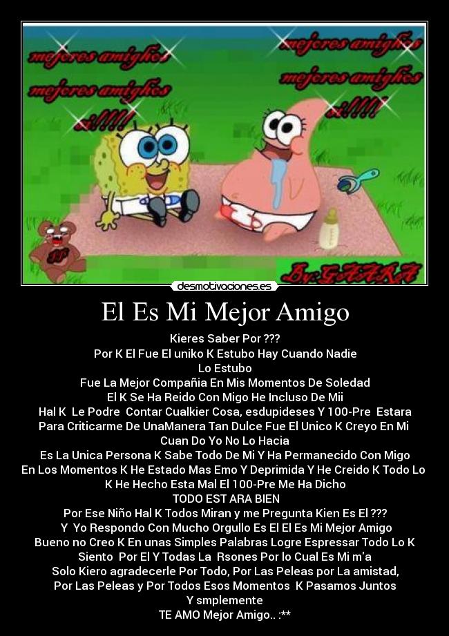 El Es Mi Mejor Amigo - Kieres Saber Por ???
Por K El Fue El uniko K Estubo Hay Cuando Nadie
Lo Estubo
Fue La Mejor Compañia En Mis Momentos De Soledad
El K Se Ha Reido Con Migo He Incluso De Mii
Hal K Le Podre Contar Cualkier Cosa, esdupideses Y 100-Pre Estara
Para Criticarme De UnaManera Tan Dulce Fue El Unico K Creyo En Mi
Cuan Do Yo No Lo Hacia
Es La Unica Persona K Sabe Todo De Mi Y Ha Permanecido Con Migo
En Los Momentos K He Estado Mas Emo Y Deprimida Y He Creido K Todo Lo
K He Hecho Esta Mal El 100-Pre Me Ha Dicho
TODO EST ARA BIEN
Por Ese Niño Hal K Todos Miran y me Pregunta Kien Es El ???
Y Yo Respondo Con Mucho Orgullo Es El El Es Mi Mejor Amigo
Bueno no Creo K En unas Simples Palabras Logre Espressar Todo Lo K
Siento Por El Y Todas La Rsones Por lo Cual Es Mi ma
Solo Kiero agradecerle Por Todo, Por Las Peleas por La amistad,
Por Las Peleas y Por Todos Esos Momentos K Pasamos Juntos
Y smplemente
TE AMO Mejor Amigo..♥:**