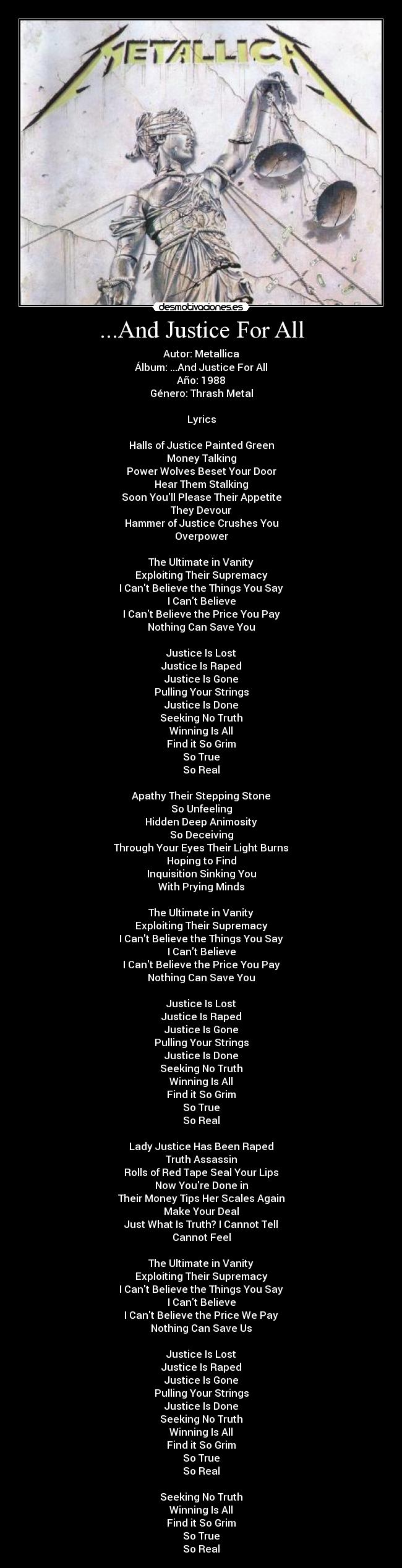 ...And Justice For All - Autor: Metallica
Álbum: ...And Justice For All
Año: 1988
Género: Thrash Metal

Lyrics

Halls of Justice Painted Green
Money Talking
Power Wolves Beset Your Door
Hear Them Stalking
Soon Youll Please Their Appetite
They Devour
Hammer of Justice Crushes You
Overpower

The Ultimate in Vanity
Exploiting Their Supremacy
I Cant Believe the Things You Say
I Cant Believe
I Cant Believe the Price You Pay
Nothing Can Save You

Justice Is Lost
Justice Is Raped
Justice Is Gone
Pulling Your Strings
Justice Is Done
Seeking No Truth
Winning Is All
Find it So Grim
So True
So Real

Apathy Their Stepping Stone
So Unfeeling
Hidden Deep Animosity
So Deceiving
Through Your Eyes Their Light Burns
Hoping to Find
Inquisition Sinking You
With Prying Minds

The Ultimate in Vanity
Exploiting Their Supremacy
I Cant Believe the Things You Say
I Cant Believe
I Cant Believe the Price You Pay
Nothing Can Save You

Justice Is Lost
Justice Is Raped
Justice Is Gone
Pulling Your Strings
Justice Is Done
Seeking No Truth
Winning Is All
Find it So Grim
So True
So Real

Lady Justice Has Been Raped
Truth Assassin
Rolls of Red Tape Seal Your Lips
Now Youre Done in
Their Money Tips Her Scales Again
Make Your Deal
Just What Is Truth? I Cannot Tell
Cannot Feel

The Ultimate in Vanity
Exploiting Their Supremacy
I Cant Believe the Things You Say
I Cant Believe
I Cant Believe the Price We Pay
Nothing Can Save Us

Justice Is Lost
Justice Is Raped
Justice Is Gone
Pulling Your Strings
Justice Is Done
Seeking No Truth
Winning Is All
Find it So Grim
So True
So Real

Seeking No Truth
Winning Is All
Find it So Grim
So True
So Real