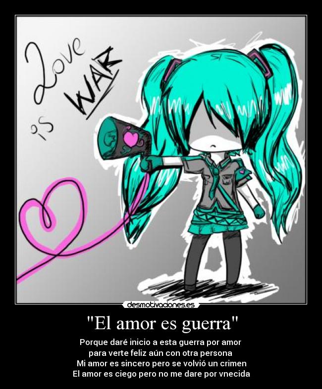 El amor es guerra - Porque daré inicio a esta guerra por amor
para verte feliz aún con otra persona
Mi amor es sincero pero se volvió un crimen
El amor es ciego pero no me dare por vnecida