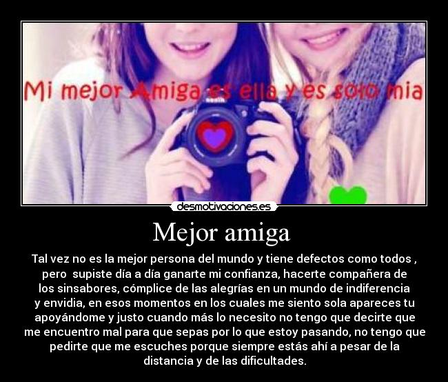 Mejor amiga  - Tal vez no es la mejor persona del mundo y tiene defectos como todos ,
pero  supiste día a día ganarte mi confianza, hacerte compañera de
los sinsabores, cómplice de las alegrías en un mundo de indiferencia
y envidia, en esos momentos en los cuales me siento sola apareces tu
apoyándome y justo cuando más lo necesito no tengo que decirte que
me encuentro mal para que sepas por lo que estoy pasando, no tengo que
pedirte que me escuches porque siempre estás ahí a pesar de la
distancia y de las dificultades.