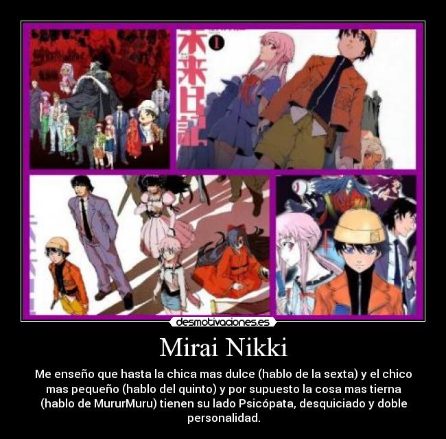 Mirai Nikki - Me enseño que hasta la chica mas dulce (hablo de la sexta) y el chico
mas pequeño (hablo del quinto) y por supuesto la cosa mas tierna
(hablo de MururMuru) tienen su lado Psicópata, desquiciado y doble
personalidad.