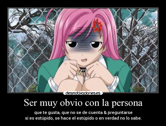 Ser muy obvio con la persona - que te gusta, que no se de cuenta & preguntarse
si es estúpido, se hace el estúpido o en verdad no lo sabe.