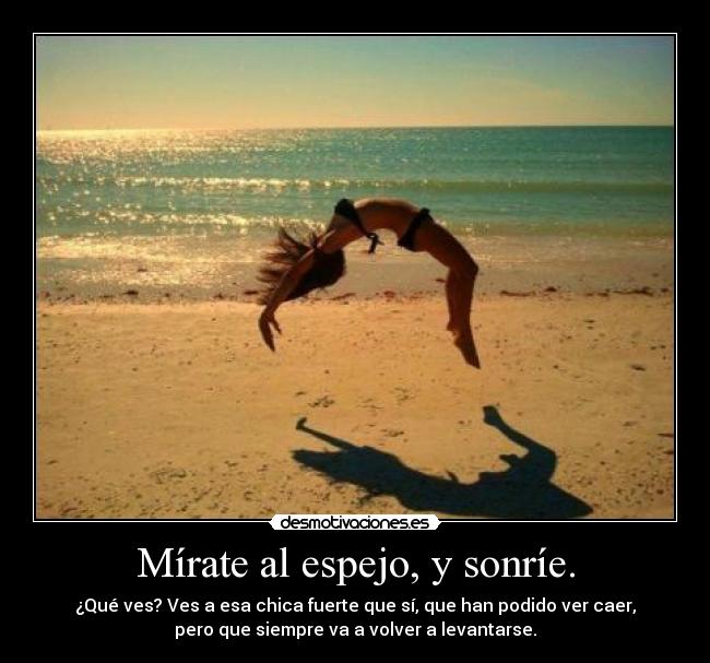 Mírate al espejo, y sonríe. - ¿Qué ves? Ves a esa chica fuerte que sí, que han podido ver caer,
pero que siempre va a volver a levantarse.