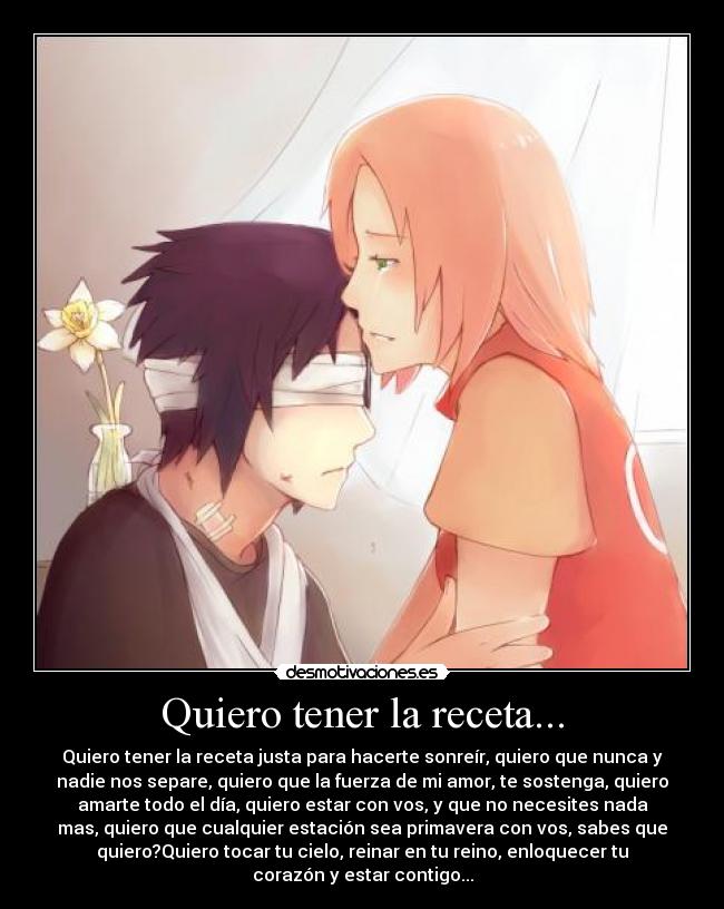 Quiero tener la receta... - Quiero tener la receta justa para hacerte sonreír, quiero que nunca y
nadie nos separe, quiero que la fuerza de mi amor, te sostenga, quiero
amarte todo el día, quiero estar con vos, y que no necesites nada
mas, quiero que cualquier estación sea primavera con vos, sabes que
quiero?Quiero tocar tu cielo, reinar en tu reino, enloquecer tu
corazón y estar contigo...