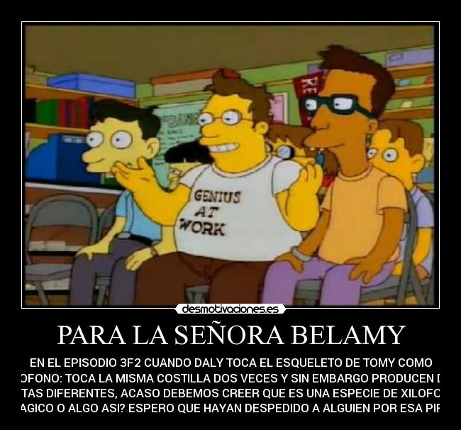 PARA LA SEÑORA BELAMY - EN EL EPISODIO 3F2 CUANDO DALY TOCA EL ESQUELETO DE TOMY COMO
XILOFONO: TOCA LA MISMA COSTILLA DOS VECES Y SIN EMBARGO PRODUCEN DOS
NOTAS DIFERENTES, ACASO DEBEMOS CREER QUE ES UNA ESPECIE DE XILOFONO
MAGICO O ALGO ASI? ESPERO QUE HAYAN DESPEDIDO A ALGUIEN POR ESA PIFIA