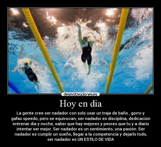 Hoy en dia - La gente cree ser nadador con solo usar un traje de baño , gorro y
gafas speedo, pero se equivocan, ser nadador es disciplina, dedicacion
entrenar dia y noche, saber que hay mejores y peores que tu y a diario
intentar ser mejor. Ser nadador es un sentimiento, una pasión. Ser
nadador es cumplir un sueño, llegar a la competencia y dejarlo todo,
ser nadador es UN ESTILO DE VIDA