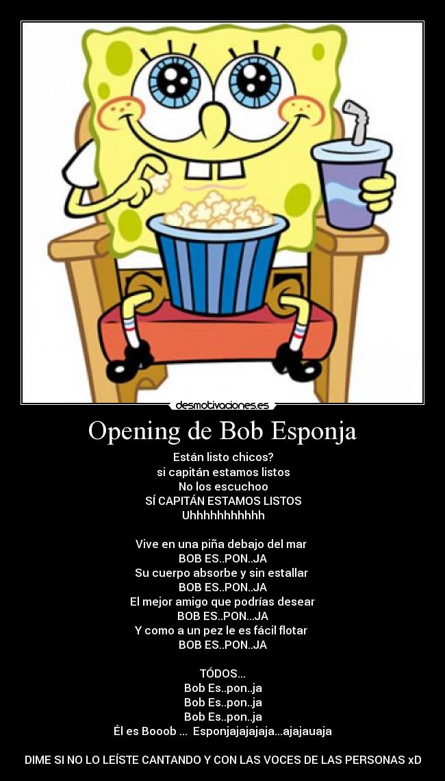 Opening de Bob Esponja - Están listo chicos?
si capitán estamos listos
No los escuchoo
SÍ CAPITÁN ESTAMOS LISTOS
Uhhhhhhhhhhh

Vive en una piña debajo del mar 
BOB ES..PON..JA
Su cuerpo absorbe y sin estallar 
BOB ES..PON..JA
 El mejor amigo que podrías desear 
BOB ES..PON...JA
Y como a un pez le es fácil flotar 
BOB ES..PON..JA

TÓDOS...
Bob Es..pon..ja
Bob Es..pon..ja
Bob Es..pon..ja
Él es Booob ...  Esponjajajajaja...ajajauaja

DIME SI NO LO LEÍSTE CANTANDO Y CON LAS VOCES DE LAS PERSONAS xD