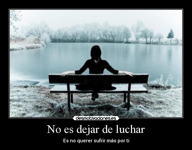 No es dejar de luchar - Es no querer sufrir más por ti
