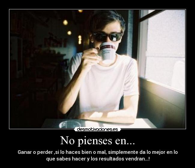 No pienses en... - Ganar o perder ,si lo haces bien o mal, simplemente da lo mejor en lo
que sabes hacer y los resultados vendran...!