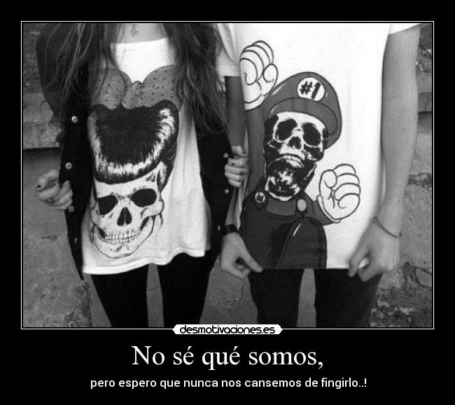 No sé qué somos, - pero espero que nunca nos cansemos de fingirlo..!