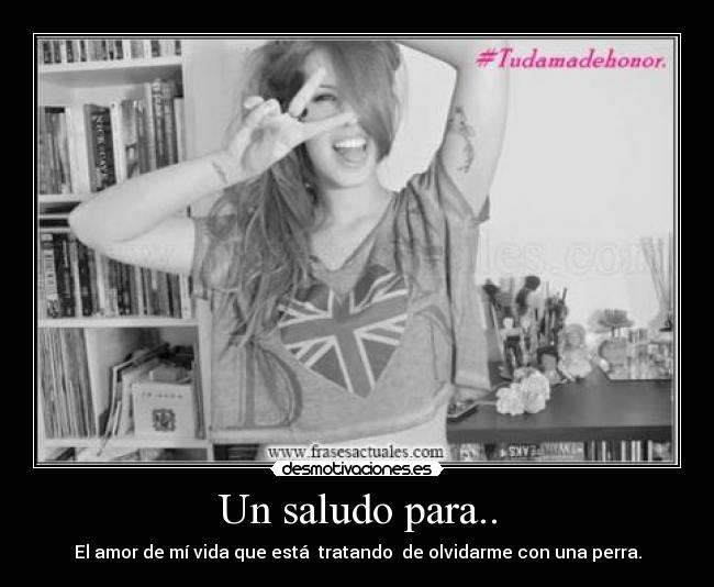 Un saludo para.. - El amor de mí vida que está tratando de olvidarme con una perra.