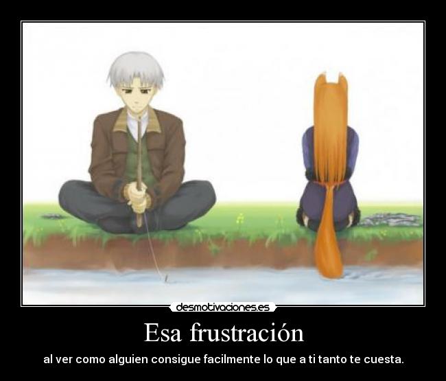 Esa frustración - al ver como alguien consigue facilmente lo que a ti tanto te cuesta.