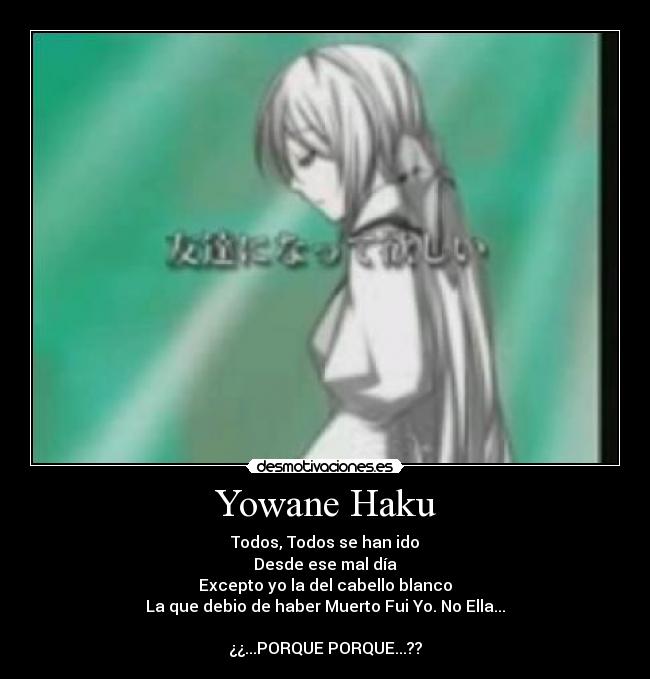 Yowane Haku - Todos, Todos se han ido
Desde ese mal día
Excepto yo la del cabello blanco
La que debio de haber Muerto Fui Yo. No Ella...

¿¿...PORQUE PORQUE...??