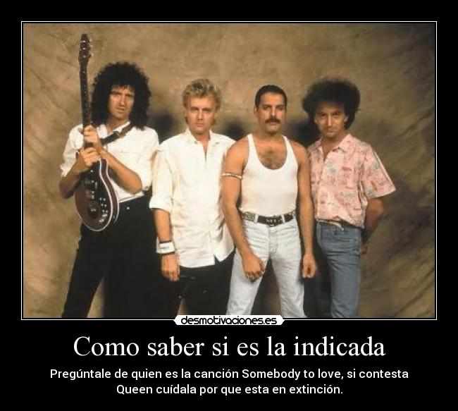Como saber si es la indicada - Pregúntale de quien es la canción Somebody to love, si contesta
Queen cuídala por que esta en extinción.