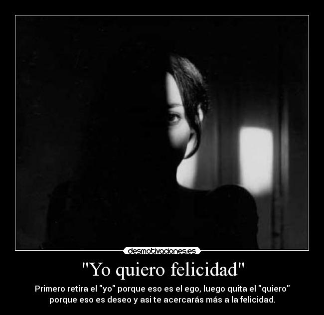 Yo quiero felicidad - Primero retira el yo porque eso es el ego, luego quita el quiero
porque eso es deseo y asi te acercarás más a la felicidad.