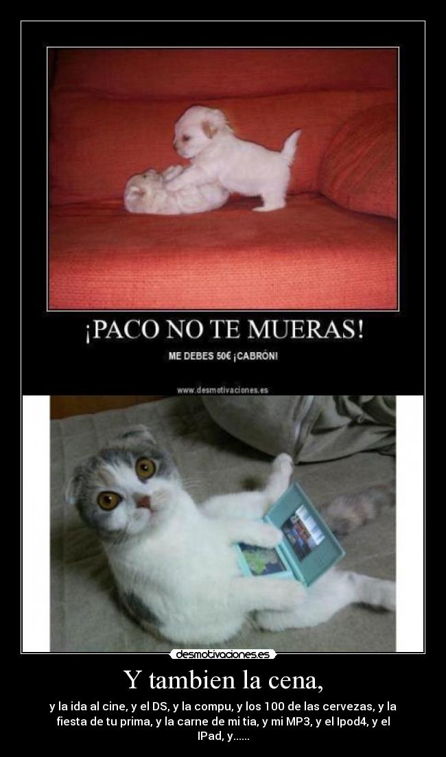 Y tambien la cena, - y la ida al cine, y el DS, y la compu, y los 100 de las cervezas, y la
fiesta de tu prima, y la carne de mi tia, y mi MP3, y el Ipod4, y el
IPad, y......