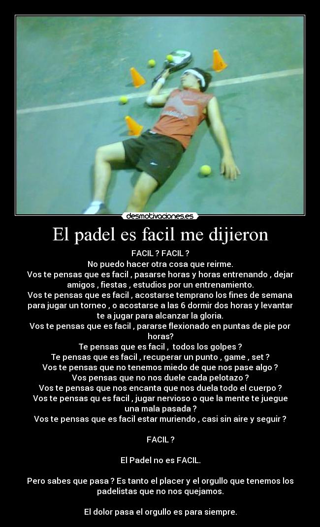 El padel es facil me dijieron - FACIL ? FACIL ?
No puedo hacer otra cosa que reirme.
Vos te pensas que es facil , pasarse horas y horas entrenando , dejar
amigos , fiestas , estudios por un entrenamiento.
Vos te pensas que es facil , acostarse temprano los fines de semana
para jugar un torneo , o acostarse a las 6 dormir dos horas y levantar
te a jugar para alcanzar la gloria.
Vos te pensas que es facil , pararse flexionado en puntas de pie por
horas?
Te pensas que es facil ,  todos los golpes ?
Te pensas que es facil , recuperar un punto , game , set ?
Vos te pensas que no tenemos miedo de que nos pase algo ?
Vos pensas que no nos duele cada pelotazo ?
Vos te pensas que nos encanta que nos duela todo el cuerpo ?
Vos te pensas qu es facil , jugar nervioso o que la mente te juegue
una mala pasada ?
Vos te pensas que es facil estar muriendo , casi sin aire y seguir ?

FACIL ?

El Padel no es FACIL.

Pero sabes que pasa ? Es tanto el placer y el orgullo que tenemos los
padelistas que no nos quejamos.

El dolor pasa el orgullo es para siempre.