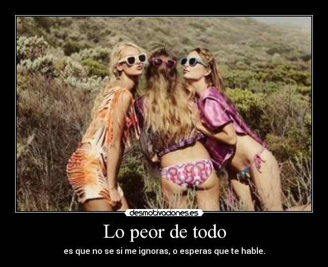 Lo peor de todo - es que no se si me ignoras, o esperas que te hable.