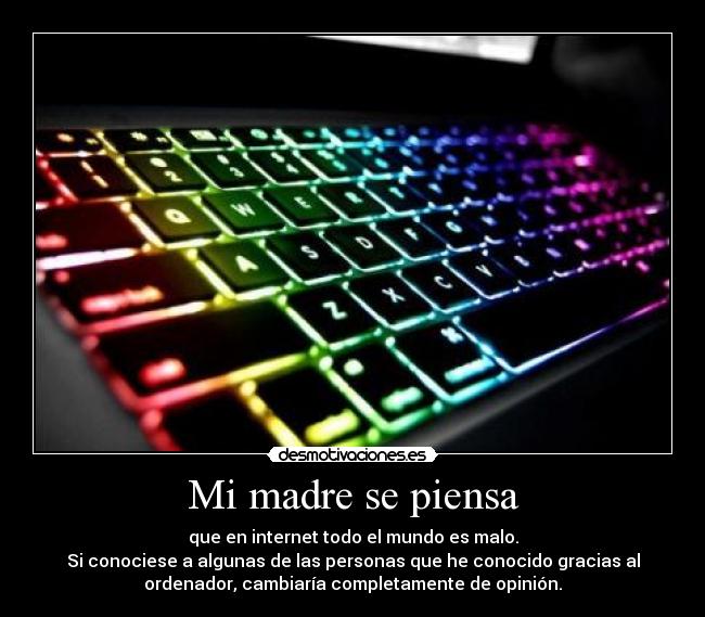 Mi madre se piensa - que en internet todo el mundo es malo.
Si conociese a algunas de las personas que he conocido gracias al
ordenador, cambiaría completamente de opinión.