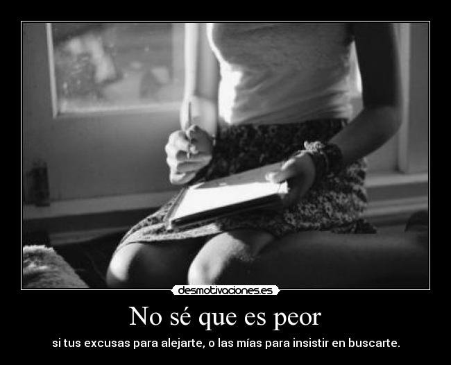 No sé que es peor - si tus excusas para alejarte, o las mías para insistir en buscarte.