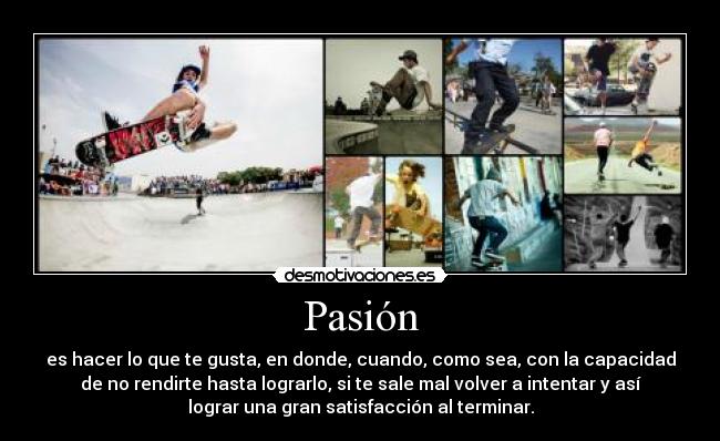 Pasión - es hacer lo que te gusta, en donde, cuando, como sea, con la capacidad
de no rendirte hasta lograrlo, si te sale mal volver a intentar y así
lograr una gran satisfacción al terminar.