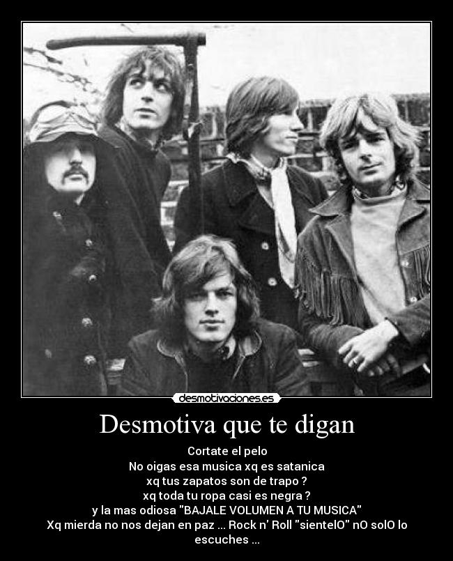 Desmotiva que te digan - Cortate el pelo
No oigas esa musica xq es satanica
xq tus zapatos son de trapo ?
xq toda tu ropa casi es negra ?
y la mas odiosa BAJALE VOLUMEN A TU MUSICA
Xq mierda no nos dejan en paz ... Rock n Roll sientelO nO solO lo escuches ...